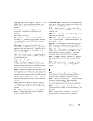 Page 173Glossary173
DDR2 SDRAM — double-data-rate 2 SDRAM — A type 
of DDR SDRAM that uses a 4-bit prefetch and other 
architectural changes to boost memory speed to over 
400 MHz.
device — Hardware such as a disk drive, printer, or 
keyboard that is installed in or connected to your 
computer.
device driver — See driver.
DIN connector — A round, six-pin connector that 
conforms to DIN (Deutsche Industrie-Norm) standards; 
it is typically used to connect PS/2 keyboard or mouse 
cable connectors.
disk striping —...