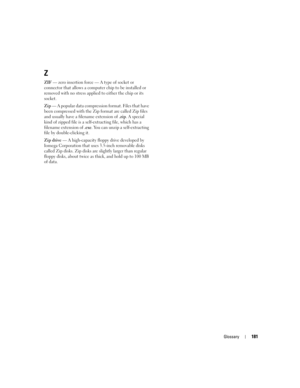 Page 181Glossary181
Z
ZIF — zero insertion force — A type of socket or 
connector that allows a computer chip to be installed or 
removed with no stress applied to either the chip or its 
socket.
Zip — A popular data compression format. Files that have 
been compressed with the Zip format are called Zip files 
and usually have a filename extension of .zip. A special 
kind of zipped file is a self-extracting file, which has a 
filename extension of .exe. You can unzip a self-extracting 
file by double-clicking...