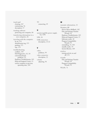 Page 187Index187
touch pad
cleaning, 1 6 7
customizing, 3 6
description, 17
tracking software
protecting your computer, 8 0
transferring information to a 
new computer, 26
traveling with the computer
by air, 1 3 4
identification tag, 1 3 3
packing, 1 3 3
tips, 134
troubleshooting
conflicts, 1 0 3
Dell Diagnostics, 81, 84
external keyboard 
problems, 92
Hardware Troubleshooter, 1 0 3
Help and Support Center, 1 3
restore computer to previous 
operating state, 1 0 4TV
connecting, 4 9
U
uninterruptible power supply....