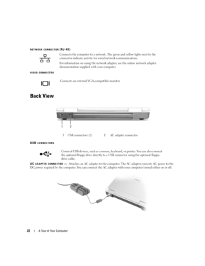 Page 2222A Tour of Your Computer
NETWORK CONNECTOR (RJ-45)
VIDEO CONNECTOR
Back View
USB CONNECTORS
AC ADAPTER CONNECTOR—Attaches an AC adapter to the computer. The AC adapter converts AC power to the 
DC power required by the computer. You can connect the AC adapter with your computer turned either on or off. Connects the computer to a network. The green and yellow lights next to the 
connector indicate activity for wired network communications.
For information on using the network adapter, see the online...