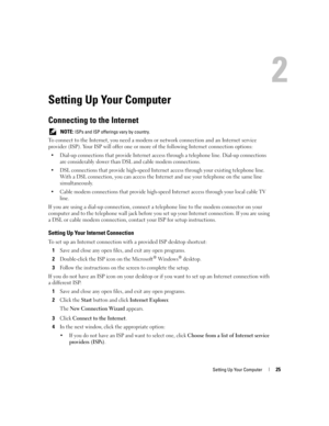 Page 25Setting Up Your Computer25
Setting Up Your Computer
Connecting to the Internet
 NOTE: ISPs and ISP offerings vary by country.
To connect to the Internet, you need a modem or network connection and an Internet service 
provider (ISP). Your ISP will offer one or more of the following Internet connection options:
 Dial-up connections that provide Internet access through a telephone line. Dial-up connections 
are considerably slower than DSL and cable modem connections.
 DSL connections that provide...