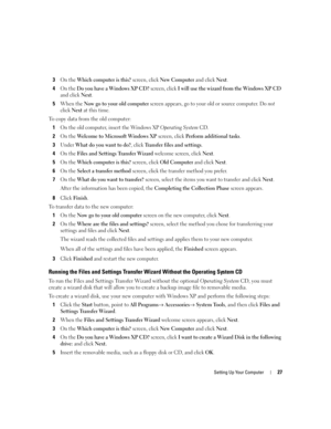 Page 27Setting Up Your Computer27
3On the Which computer is this? screen, click New Computer and click Next.
4On the Do you have a Windows XP CD? screen, click I will use the wizard from the Windows XP CD 
and click 
Next.
5When the Now go to your old computer screen appears, go to your old or source computer. Do not 
click 
Next at this time.
To copy data from the old computer:
1
On the old computer, insert the Windows XP Operating System CD.
2On the Welcome to Microsoft Windows XP screen, click Perform...