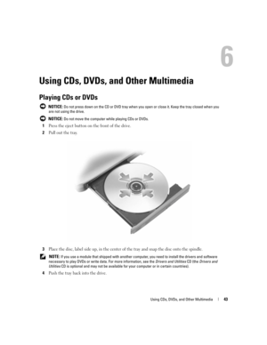 Page 43Using CDs, DVDs, and Other Multimedia43
Using CDs, DVDs, and Other Multimedia
Playing CDs or DVDs
 NOTICE: Do not press down on the CD or DVD tray when you open or close it. Keep the tray closed when you 
are not using the drive.
 
NOTICE: Do not move the computer while playing CDs or DVDs.
1Press the eject button on the front of the drive.
2Pull out the tray.
3Place the disc, label side up, in the center of the tray and snap the disc onto the spindle.
 NOTE: If you use a module that shipped with another...