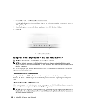 Page 4646Using CDs, DVDs, and Other Multimedia
3Under Pick a task..., click Change the screen resolution.
4In the Display Properties window, click and drag the bar in Screen resolution to change the setting to 
1024 by 768 pixels.
5Click the drop-down menu under Color quality, and then click Medium (16 bit).
6Click OK.
 
Using Dell Media Experience™ and Dell MediaDirect™ 
 NOTE: Dell MediaDirect™ is optional and may not ship with your computer. 
 
NOTE: Dell QuickSet is necessary for Dell MediaDirect to...
