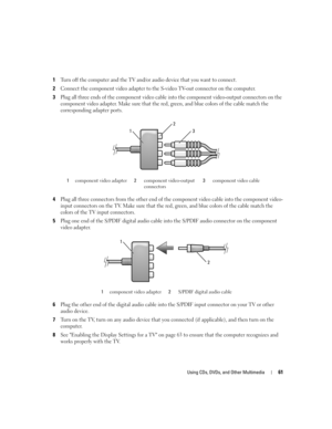 Page 61Using CDs, DVDs, and Other Multimedia61
1Turn off the computer and the TV and/or audio device that you want to connect.
2Connect the component video adapter to the S-video TV-out connector on the computer.
3Plug all three ends of the component video cable into the component video-output connectors on the 
component video adapter. Make sure that the red, green, and blue colors of the cable match the 
corresponding adapter ports.
4Plug all three connectors from the other end of the component video cable...