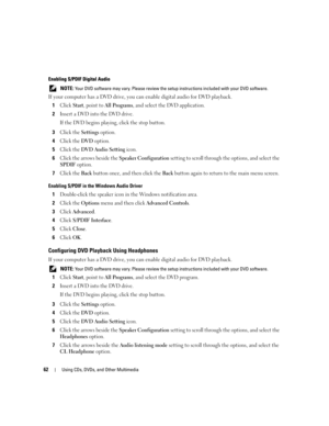 Page 6262Using CDs, DVDs, and Other Multimedia
Enabling S/PDIF Digital Audio
 NOTE: Your DVD software may vary. Please review the setup instructions included with your DVD software.
If your computer has a DVD drive, you can enable digital audio for DVD playback.
1
Click Start, point to All Programs, and select the DVD application.
2Insert a DVD into the DVD drive.
If the DVD begins playing, click the stop button.
3Click the Settings option.
4Click the DVD option.
5Click the DVD Audio Setting icon.
6Click the...