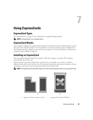 Page 65Using ExpressCards65
Using ExpressCards
ExpressCard Types
See Specifications on page 157 for information on supported ExpressCards.
 NOTE: An ExpressCard is not a bootable device.
ExpressCard Blanks
Your computer shipped with a plastic blank installed in the ExpressCard slot. Blanks protect unused 
slots from dust and other particles. Save the blank for use when no ExpressCard is installed in the 
slot; blanks from other computers may not fit your computer. To remove the blank, see Removing 
an...