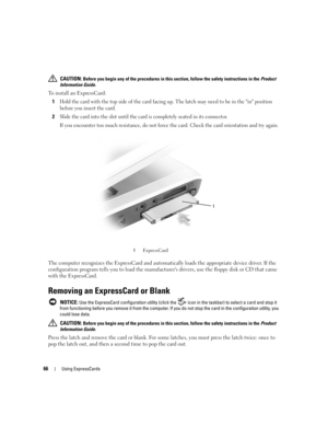 Page 6666Using ExpressCards
 CAUTION: Before you begin any of the procedures in this section, follow the safety instructions in the Product 
Information Guide.
To install an ExpressCard:
1
Hold the card with the top side of the card facing up. The latch may need to be in the in position 
before you insert the card.
2Slide the card into the slot until the card is completely seated in its connector. 
If you encounter too much resistance, do not force the card. Check the card orientation and try again.
 
The...