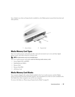 Page 67Using ExpressCards67
Save a blank to use when no ExpressCard is installed in a slot. Blanks protect unused slots from dust and 
other particles.
Media Memory Card Types
The 5-in-1 media memory card reader provides a fast and convenient way to view and share digital 
photos, music, and videos stored on a memory card. 
 NOTE: A media memory card is not a bootable device.
The 5-in-1 media memory card reader reads the following media memory cards:
 Secure Digital (SD) card/SDIO
 MultiMediaCard (MMC)
...