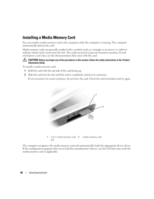 Page 6868Using ExpressCards
Installing a Media Memory Card
You can install a media memory card in the computer while the computer is running. The computer 
automatically detects the card.
Media memory cards are generally marked with a symbol (such as a triangle or an arrow) or a label to 
indicate which end to insert into the slot. The cards are keyed to prevent incorrect insertion. If card 
orientation is not clear, see the documentation that came with the card. 
 CAUTION: Before you begin any of the...