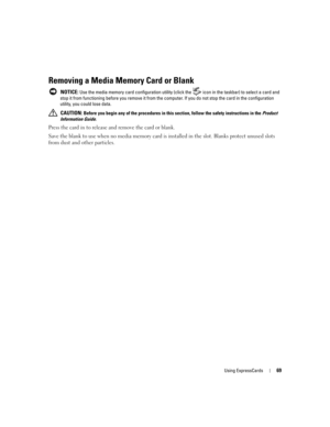 Page 69Using ExpressCards69
Removing a Media Memory Card or Blank
 NOTICE: Use the media memory card configuration utility (click the  icon in the taskbar) to select a card and 
stop it from functioning before you remove it from the computer. If you do not stop the card in the configuration 
utility, you could lose data. 
 
CAUTION: Before you begin any of the procedures in this section, follow the safety instructions in the Product 
Information Guide.
Press the card in to release and remove the card or blank....