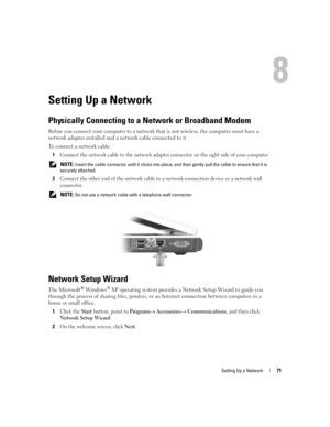 Page 71Setting Up a Network71
Setting Up a Network
Physically Connecting to a Network or Broadband Modem
Before you connect your computer to a network that is not wireless, the computer must have a 
network adapter installed and a network cable connected to it.
To connect a network cable:
1
Connect the network cable to the network adapter connector on the right side of your computer.
 NOTE: Insert the cable connector until it clicks into place, and then gently pull the cable to ensure that it is 
securely...