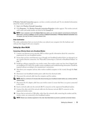 Page 73Setting Up a Network73
If Wireless Network Connection appears, you have a wireless network card. To view detailed information 
about the wireless network card:
1
Right-click Wireless Network Connection. 
2Click Properties. The Wireless Network Connection Properties window appears. The wireless network 
card’s name and model number are listed on the 
General tab.
 NOTE: If your computer is set to the Classic Start menu option, you can view network connections by clicking the 
Start button, pointing to...