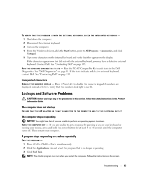 Page 93Troubleshooting93
TO VERIFY THAT THE PROBLEM IS WITH THE EXTERNAL KEYBOARD, CHECK THE INTEGRATED KEYBOARD—
1Shut down the computer.
2Disconnect the external keyboard.
3Turn on the computer. 
4From the Windows desktop, click the Start button, point to All Programs→ Accessories, and click 
Notepad. 
5Type some characters on the internal keyboard and verify that they appear on the display.
If the characters appear now but did not with the external keyboard, you may have a defective external 
keyboard....