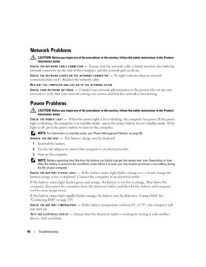 Page 9696Troubleshooting
Network Problems
 CAUTION: Before you begin any of the procedures in this section, follow the safety instructions in the Product 
Information Guide.
C
HECK THE NETWORK CABLE CONNECTOR—Ensure that the network cable is firmly inserted into both the 
network connector on the side of the computer and the network port or device.
CHECK THE NETWORK LIGHTS ON THE NETWORK CONNECTOR—No light indicates that no network 
communication exists. Replace the network cable.
RESTART THE COMPUTER AND LOG...