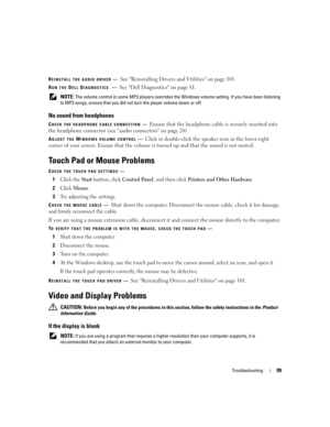 Page 99Troubleshooting99
REINSTALL THE AUDIO DRIVER—See Reinstalling Drivers and Utilities on page 101. 
RUN THE DELL DIAGNOSTICS —See Dell Diagnostics on page 81.
 NOTE: The volume control in some MP3 players overrides the Windows volume setting. If you have been listening 
to MP3 songs, ensure that you did not turn the player volume down or off.
No sound from headphones
CHECK THE HEADPHONE CABLE CONNECTION—Ensure that the headphone cable is securely inserted into 
the headphone connector (see audio connectors...