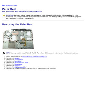 Page 103Back to  Contents Page
Palm Rest
Dell  Precision™ Workstation M6500  Service Manual
WARNING: Before  working  inside  your computer, read  the safety information that shipped with your
computer. For  additional  safety best practices  information,  see  the Regulatory Compliance Homepage at
www.dell.com/regulatory_compliance.
Removing the Palm Rest
NOTE:  You  may need  to  install Adobe® Flash®  Player  from   Adobe.com in order  to  view  the illustrations below.
1 .  Follow the procedures in  Before...