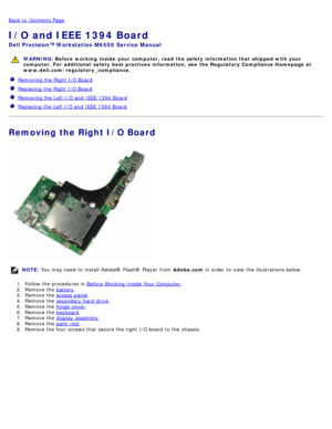 Page 107Back to  Contents Page
I/O and IEEE 1394 Board
Dell  Precision™ Workstation M6500  Service Manual
WARNING: Before  working  inside  your computer, read  the safety information that shipped with your
computer. For  additional  safety best practices  information,  see  the Regulatory Compliance Homepage at
www.dell.com/regulatory_compliance.
   Removing the Right I/O Board
  Replacing  the Right I/O Board
  Removing the Left I/O and  IEEE 1394 Board
  Replacing  the Left I/O and  IEEE 1394 Board
Removing...