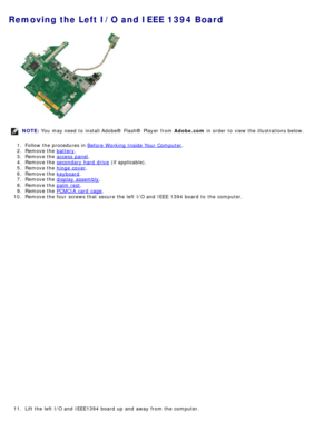 Page 109Removing the Left I/O and IEEE 1394 Board
NOTE: You  may need  to  install Adobe® Flash®  Player  from   Adobe.com in order  to  view  the illustrations below.
1 .  Follow the procedures in  Before  Working Inside Your  Computer
.
2 .  Remove the  battery
.
3 .  Remove the  access  panel
.
4 .  Remove the  secondary hard drive
 (if applicable).
5 .  Remove the  hinge  cover
.
6 .  Remove the  keyboard
.
7 .  Remove the  display  assembly
.
8 .  Remove the  palm rest
.
9 .  Remove the  PCMCIA  card  cage...