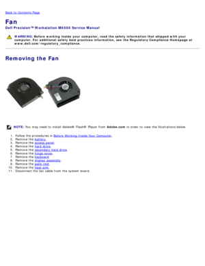 Page 112Back to  Contents Page
Fan
Dell  Precision™ Workstation M6500  Service Manual
WARNING: Before  working  inside  your computer, read  the safety information that shipped with your
computer. For  additional  safety best practices  information,  see  the Regulatory Compliance Homepage at
www.dell.com/regulatory_compliance.
Removing the Fan
NOTE:  You  may need  to  install Adobe® Flash®  Player  from   Adobe.com in order  to  view  the illustrations below.
1 .  Follow the procedures in  Before  Working...