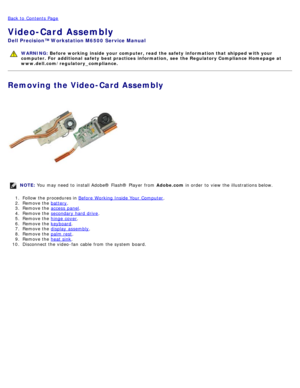 Page 114Back to  Contents Page
Video-Card Assembly
Dell  Precision™ Workstation M6500  Service Manual
WARNING: Before  working  inside  your computer, read  the safety information that shipped with your
computer. For  additional  safety best practices  information,  see  the Regulatory Compliance Homepage at
www.dell.com/regulatory_compliance.
Removing the Video-Card Assembly
NOTE:  You  may need  to  install Adobe® Flash®  Player  from   Adobe.com in order  to  view  the illustrations below.
1 .  Follow the...
