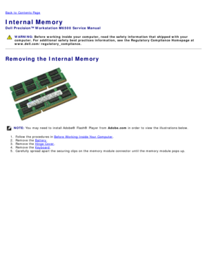 Page 117Back to  Contents Page
Internal Memory
Dell  Precision™ Workstation M6500  Service Manual
WARNING: Before  working  inside  your computer, read  the safety information that shipped with your
computer. For  additional  safety best practices  information,  see  the Regulatory Compliance Homepage at
www.dell.com/regulatory_compliance.
Removing the Internal Memory
NOTE:  You  may need  to  install Adobe® Flash®  Player  from   Adobe.com in order  to  view  the illustrations below.
1 .  Follow the procedures...