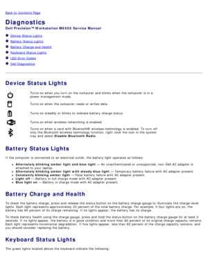 Page 13Back to  Contents Page
Diagnostics
Dell  Precision™ Workstation M6500  Service Manual
  Device  Status Lights
  Battery  Status Lights
  Battery  Charge and  Health
  Keyboard  Status Lights
  LED Error  Codes
  Dell Diagnostics
 
Device Status Lights
Turns on when  you turn  on the computer  and  blinks  when  the computer  is in a
power management mode.
Turns on when  the computer  reads  or writes  data.
Turns on steadily or blinks  to  indicate battery charge status.
Turns on when  wireless...