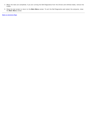 Page 174.  When  the tests  are completed, if you are running  the Dell Diagnostics from  the  Drivers  and  Utilities media,  remove the
media.
5 .  Close  the test screen to  return  to  the  Main Menu  screen. To exit  the Dell Diagnostics and  restart  the computer, close
the  Main  Menu  screen.
Back to  Contents Page 