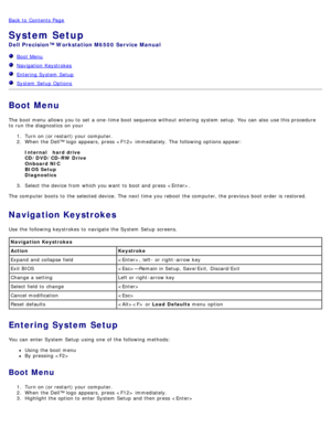 Page 18Back to  Contents Page
System Setup
Dell  Precision™ Workstation M6500  Service Manual
  Boot Menu
  Navigation  Keystrokes
  Entering System  Setup
  System  Setup  Options
Boot Menu
The  boot menu  allows  you to  set  a  one -time boot sequence without  entering  system  setup. You  can  also  use this procedure
to  run  the diagnostics  on your
1.  Turn on (or restart) your  computer.
2 .  When  the Dell™ logo  appears,  press   immediately. The  following options appear:
Internal     hard drive...