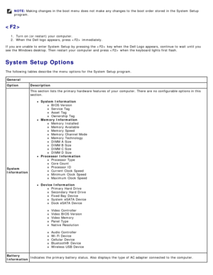 Page 19NOTE: Making changes in the boot menu  does  not make  any changes to  the boot order  stored  in the System  Setup
program.

1.  Turn on (or restart) your  computer.
2 .  When  the Dell logo  appears,  press    immediately.
If  you are unable  to  enter System  Setup  by pressing the   key  when  the Dell Logo appears,  continue to  wait  until you
see the Windows desktop. Then restart  your  computer  and  press    when  the keyboard lights first flash.
System Setup Options
The  following tables...