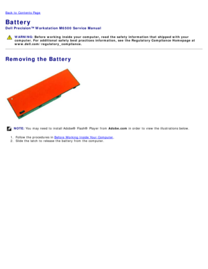 Page 25Back to  Contents Page
Battery
Dell  Precision™ Workstation M6500  Service Manual
WARNING: Before  working  inside  your computer, read  the safety information that shipped with your
computer. For  additional  safety best practices  information,  see  the Regulatory Compliance Homepage at
www.dell.com/regulatory_compliance.
Removing the Battery
NOTE:  You  may need  to  install Adobe® Flash®  Player  from   Adobe.com in order  to  view  the illustrations below.
1 .  Follow the procedures in  Before...