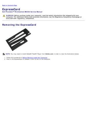 Page 27Back to  Contents Page
ExpressCard
Dell  Precision™ Workstation M6500  Service Manual
WARNING: Before  working  inside  your computer, read  the safety information that shipped with your
computer. For  additional  safety best practices  information,  see  the Regulatory Compliance Homepage at
www.dell.com/regulatory_compliance.
Removing the ExpressCard
NOTE:  You  may need  to  install Adobe® Flash®  Player  from   Adobe.com in order  to  view  the illustrations below.
1 .  Follow the procedures in...