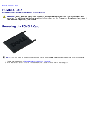 Page 34Back to  Contents Page
PCMCIA Card
Dell  Precision™ Workstation M6500  Service Manual
WARNING: Before  working  inside  your computer, read  the safety information that shipped with your
computer. For  additional  safety best practices  information,  see  the Regulatory Compliance Homepage at
www.dell.com/regulatory_compliance.
Removing the PCMCIA Card
NOTE:  You  may need  to  install Adobe® Flash®  Player  from   Adobe.com in order  to  view  the illustrations below.
1 .  Follow the procedures in...