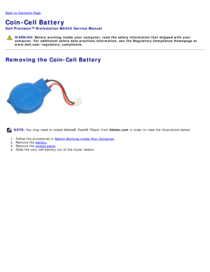 Page 36Back to  Contents Page
Coin-Cell Battery
Dell  Precision™ Workstation M6500  Service Manual
WARNING: Before  working  inside  your computer, read  the safety information that shipped with your
computer. For  additional  safety best practices  information,  see  the Regulatory Compliance Homepage at
www.dell.com/regulatory_compliance.
Removing the Coin-Cell Battery
NOTE:  You  may need  to  install Adobe® Flash®  Player  from   Adobe.com in order  to  view  the illustrations below.
1 .  Follow the...
