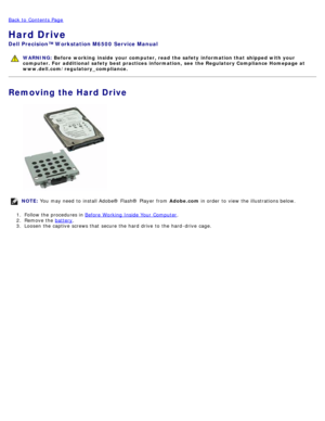 Page 38Back to  Contents Page
Hard Drive
Dell  Precision™ Workstation M6500  Service Manual
WARNING: Before  working  inside  your computer, read  the safety information that shipped with your
computer. For  additional  safety best practices  information,  see  the Regulatory Compliance Homepage at
www.dell.com/regulatory_compliance.
Removing the Hard Drive
NOTE:  You  may need  to  install Adobe® Flash®  Player  from   Adobe.com in order  to  view  the illustrations below.
1 .  Follow the procedures in  Before...
