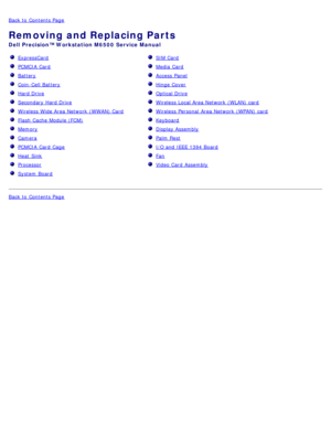 Page 5Back to  Contents Page
Removing and Replacing Parts
Dell  Precision™ Workstation M6500  Service Manual
  ExpressCard
  PCMCIA  Card
  Battery
   Coin-Cell  Battery
  Hard Drive
  Secondary Hard Drive
  Wireless  Wide Area Network  (WWAN) Card 
  Flash  Cache Module (FCM)
  Memory
   Camera
  PCMCIA  Card  Cage
  Heat  Sink
  Processor
  System  Board
   SIM  Card
  Media  Card 
  Access  Panel
  Hinge Cover  
  Optical Drive
  Wireless  Local Area Network  (WLAN)  card
  Wireless  Personal  Area Network...