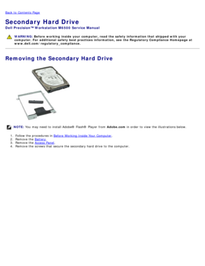 Page 43Back to  Contents Page
Secondary Hard Drive
Dell  Precision™ Workstation M6500  Service Manual
WARNING: Before  working  inside  your computer, read  the safety information that shipped with your
computer. For  additional  safety best practices  information,  see  the Regulatory Compliance Homepage at
www.dell.com/regulatory_compliance.
Removing the Secondary Hard Drive
NOTE:  You  may need  to  install Adobe® Flash®  Player  from   Adobe.com in order  to  view  the illustrations below.
1 .  Follow the...