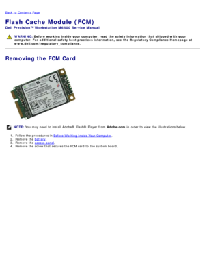 Page 50Back to  Contents Page
Flash Cache Module (FCM)
Dell  Precision™ Workstation M6500  Service Manual
WARNING: Before  working  inside  your computer, read  the safety information that shipped with your
computer. For  additional  safety best practices  information,  see  the Regulatory Compliance Homepage at
www.dell.com/regulatory_compliance.
Removing the FCM Card
NOTE:  You  may need  to  install Adobe® Flash®  Player  from   Adobe.com in order  to  view  the illustrations below.
1 .  Follow the...