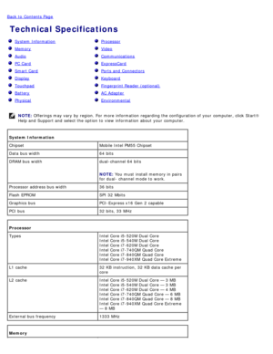 Page 6Back to  Contents Page
 Technical Specifications
  System  Information
  Memory
  Audio
  PC Card
  Smart Card
  Display
  Touchpad
  Battery
  Physical
  Processor
  Video
  Communications
  ExpressCard
  Ports and  Connectors
  Keyboard
  Fingerprint Reader (optional)
  AC Adapter
  Environmental
NOTE:  Offerings may vary by region.  For  more  information  regarding the configuration of your  computer, click  Start®
Help and  Support and  select the option to  view  information  about  your...