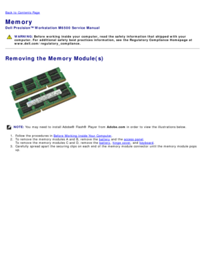Page 52Back to  Contents Page
Memory
Dell  Precision™ Workstation M6500  Service Manual
WARNING: Before  working  inside  your computer, read  the safety information that shipped with your
computer. For  additional  safety best practices  information,  see  the Regulatory Compliance Homepage at
www.dell.com/regulatory_compliance.
Removing the Memory Module(s)
NOTE:  You  may need  to  install Adobe® Flash®  Player  from   Adobe.com in order  to  view  the illustrations below.
1 .  Follow the procedures in...