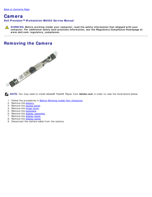 Page 54Back to  Contents Page
Camera
Dell  Precision™ Workstation M6500  Service Manual
WARNING: Before  working  inside  your computer, read  the safety information that shipped with your
computer. For  additional  safety best practices  information,  see  the Regulatory Compliance Homepage at
www.dell.com/regulatory_compliance.
Removing the Camera
NOTE:  You  may need  to  install Adobe® Flash®  Player  from   Adobe.com in order  to  view  the illustrations below.
1 .  Follow the procedures in  Before...