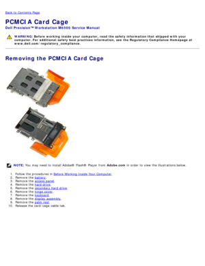 Page 57Back to  Contents Page
PCMCIA Card Cage
Dell  Precision™ Workstation M6500  Service Manual
WARNING: Before  working  inside  your computer, read  the safety information that shipped with your
computer. For  additional  safety best practices  information,  see  the Regulatory Compliance Homepage at
www.dell.com/regulatory_compliance.
Removing the PCMCIA Card Cage
NOTE:  You  may need  to  install Adobe® Flash®  Player  from   Adobe.com in order  to  view  the illustrations below.
1 .  Follow the...