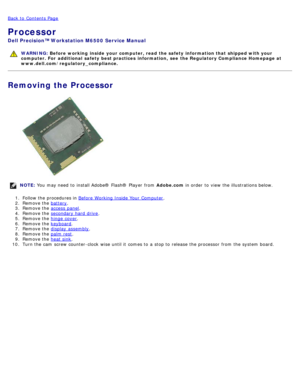 Page 63Back to  Contents Page
Processor
Dell  Precision™ Workstation M6500  Service Manual
WARNING: Before  working  inside  your computer, read  the safety information that shipped with your
computer. For  additional  safety best practices  information,  see  the Regulatory Compliance Homepage at
www.dell.com/regulatory_compliance.
Removing the Processor
NOTE:  You  may need  to  install Adobe® Flash®  Player  from   Adobe.com in order  to  view  the illustrations below.
1 .  Follow the procedures in  Before...