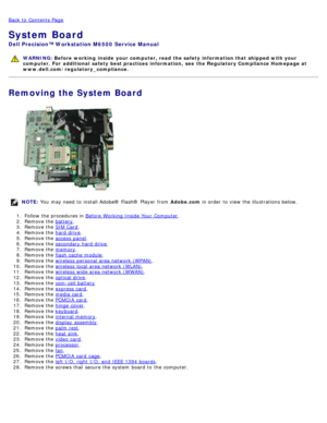 Page 65Back to  Contents Page
System Board
Dell  Precision™ Workstation M6500  Service Manual
WARNING: Before  working  inside  your computer, read  the safety information that shipped with your
computer. For  additional  safety best practices  information,  see  the Regulatory Compliance Homepage at
www.dell.com/regulatory_compliance.
Removing the System Board
NOTE:  You  may need  to  install Adobe® Flash®  Player  from   Adobe.com in order  to  view  the illustrations below.
1 .  Follow the procedures in...