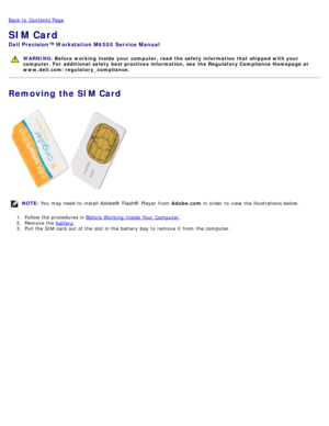Page 68Back to  Contents Page
SIM Card
Dell  Precision™ Workstation M6500  Service Manual
WARNING: Before  working  inside  your computer, read  the safety information that shipped with your
computer. For  additional  safety best practices  information,  see  the Regulatory Compliance Homepage at
www.dell.com/regulatory_compliance.
Removing the SIM Card
NOTE:  You  may need  to  install Adobe® Flash®  Player  from   Adobe.com in order  to  view  the illustrations below.
1 .  Follow the procedures in  Before...