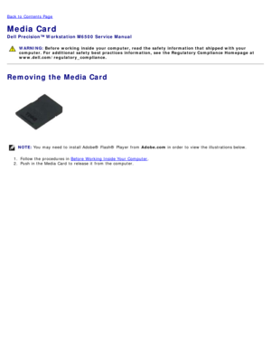 Page 70Back to  Contents Page
Media Card
Dell  Precision™ Workstation M6500  Service Manual
WARNING: Before  working  inside  your computer, read  the safety information that shipped with your
computer. For  additional  safety best practices  information,  see  the Regulatory Compliance Homepage at
www.dell.com/regulatory_compliance.
Removing the Media Card
NOTE:  You  may need  to  install Adobe® Flash®  Player  from   Adobe.com in order  to  view  the illustrations below.
1 .  Follow the procedures in  Before...