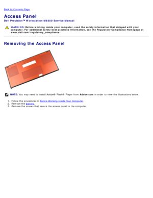 Page 72Back to  Contents Page
Access Panel
Dell  Precision™ Workstation M6500  Service Manual
WARNING: Before  working  inside  your computer, read  the safety information that shipped with your
computer. For  additional  safety best practices  information,  see  the Regulatory Compliance Homepage at
www.dell.com/regulatory_compliance.
Removing the Access Panel
NOTE:  You  may need  to  install Adobe® Flash®  Player  from   Adobe.com in order  to  view  the illustrations below.
1 .  Follow the procedures in...