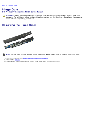 Page 75Back to  Contents Page
Hinge Cover
Dell  Precision™ Workstation M6500  Service Manual
WARNING: Before  working  inside  your computer, read  the safety information that shipped with your
computer. For  additional  safety best practices  information,  see  the Regulatory Compliance Homepage at
www.dell.com/regulatory_compliance.
Removing the Hinge Cover
NOTE:  You  may need  to  install Adobe® Flash®  Player  from   Adobe.com in order  to  view  the illustrations below.
1 .  Follow the procedures in...