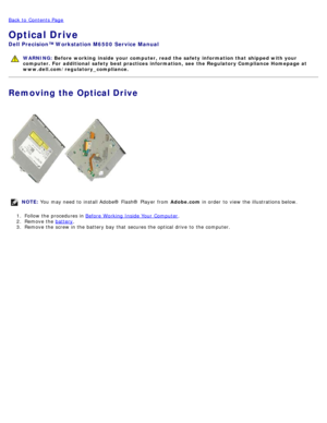 Page 78Back to  Contents Page
Optical Drive
Dell  Precision™ Workstation M6500  Service Manual
WARNING: Before  working  inside  your computer, read  the safety information that shipped with your
computer. For  additional  safety best practices  information,  see  the Regulatory Compliance Homepage at
www.dell.com/regulatory_compliance.
Removing the Optical Drive
NOTE:  You  may need  to  install Adobe® Flash®  Player  from   Adobe.com in order  to  view  the illustrations below.
1 .  Follow the procedures in...