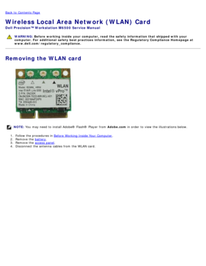Page 81Back to  Contents Page
Wireless Local Area Network (WLAN) Card
Dell  Precision™ Workstation M6500  Service Manual
WARNING: Before  working  inside  your computer, read  the safety information that shipped with your
computer. For  additional  safety best practices  information,  see  the Regulatory Compliance Homepage at
www.dell.com/regulatory_compliance.
Removing the WLAN card
NOTE:  You  may need  to  install Adobe® Flash®  Player  from   Adobe.com in order  to  view  the illustrations below.
1 ....